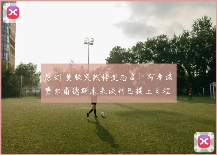 原创 曼联突然转变态度！布鲁诺・费尔南德斯未来谈判已提上日程