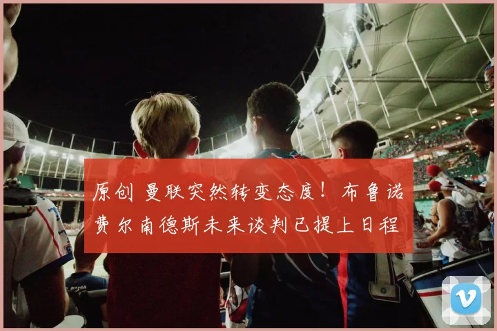 原创 曼联突然转变态度!布鲁诺・费尔南德斯未来谈判已提上日程