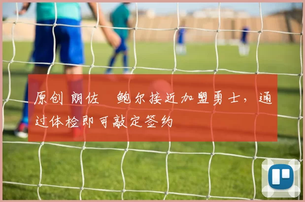 原创 朗佐・鲍尔接近加盟勇士，通过体检即可敲定签约