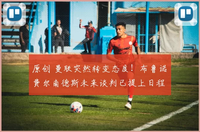 原创 曼联突然转变态度！布鲁诺・费尔南德斯未来谈判已提上日程