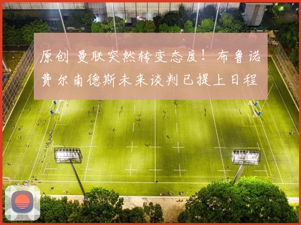 原创 曼联突然转变态度！布鲁诺・费尔南德斯未来谈判已提上日程