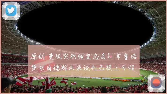 原创 曼联突然转变态度！布鲁诺・费尔南德斯未来谈判已提上日程