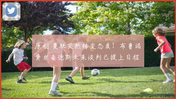 原创 曼联突然转变态度！布鲁诺・费尔南德斯未来谈判已提上日程
