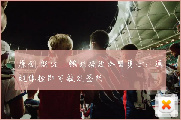 原创 朗佐・鲍尔接近加盟勇士，通过体检即可敲定签约