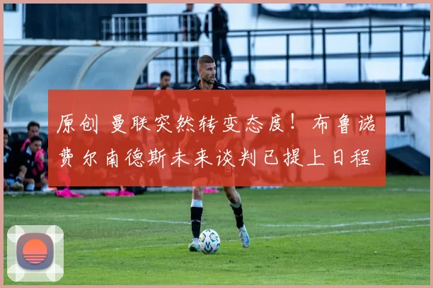 原创 曼联突然转变态度！布鲁诺・费尔南德斯未来谈判已提上日程