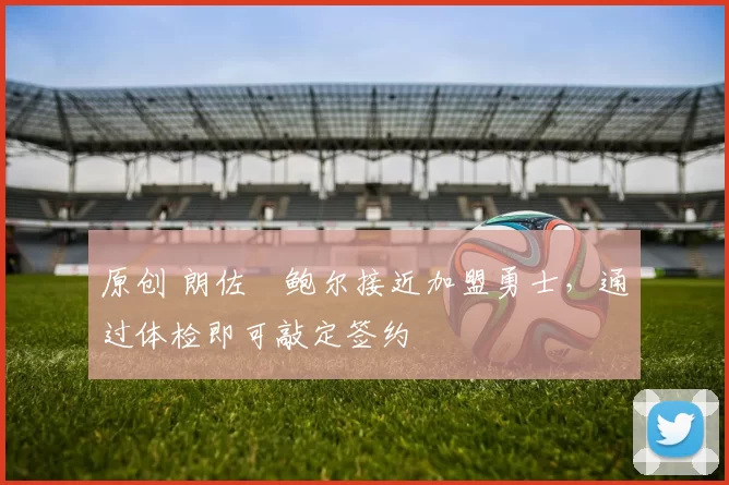 原创 朗佐・鲍尔接近加盟勇士，通过体检即可敲定签约