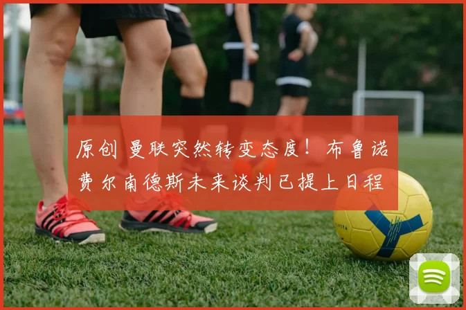 原创 曼联突然转变态度！布鲁诺・费尔南德斯未来谈判已提上日程