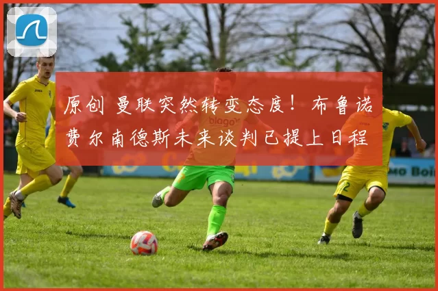 原创 曼联突然转变态度！布鲁诺・费尔南德斯未来谈判已提上日程