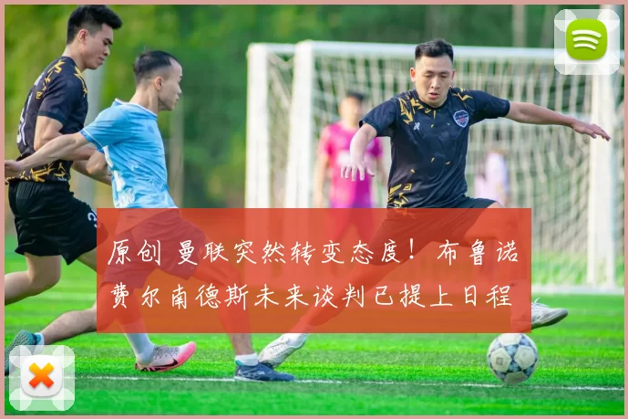 原创 曼联突然转变态度！布鲁诺・费尔南德斯未来谈判已提上日程