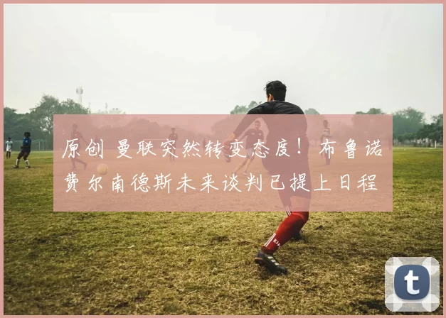 原创 曼联突然转变态度！布鲁诺・费尔南德斯未来谈判已提上日程