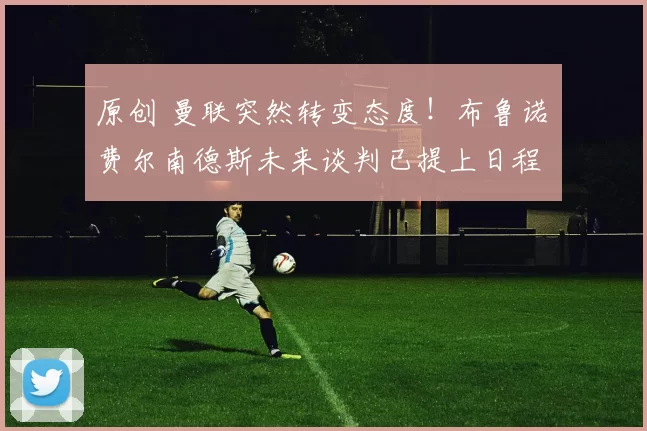 原创 曼联突然转变态度！布鲁诺・费尔南德斯未来谈判已提上日程