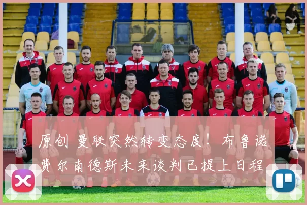 原创 曼联突然转变态度！布鲁诺・费尔南德斯未来谈判已提上日程