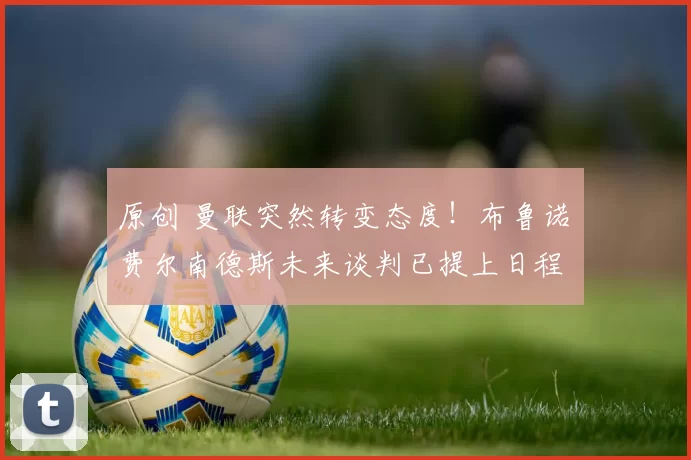 原创 曼联突然转变态度！布鲁诺・费尔南德斯未来谈判已提上日程