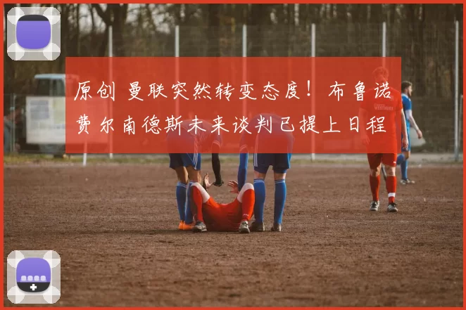 原创 曼联突然转变态度！布鲁诺・费尔南德斯未来谈判已提上日程