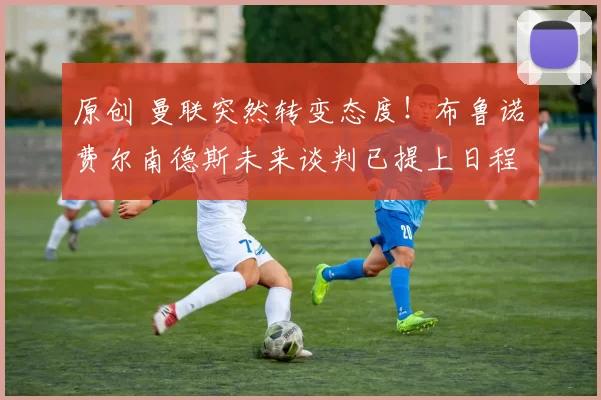 原创 曼联突然转变态度！布鲁诺・费尔南德斯未来谈判已提上日程