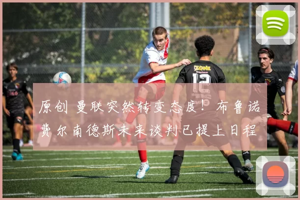 原创 曼联突然转变态度！布鲁诺・费尔南德斯未来谈判已提上日程