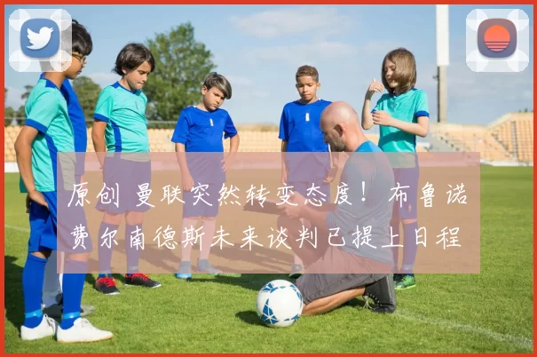 原创 曼联突然转变态度！布鲁诺・费尔南德斯未来谈判已提上日程