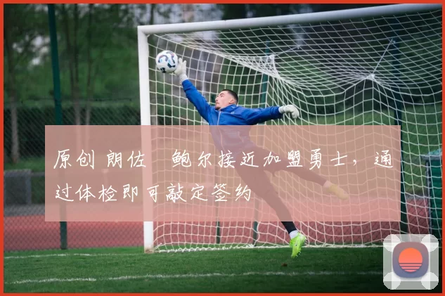 原创 朗佐・鲍尔接近加盟勇士，通过体检即可敲定签约