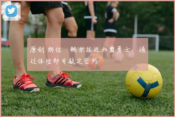 原创 朗佐・鲍尔接近加盟勇士，通过体检即可敲定签约