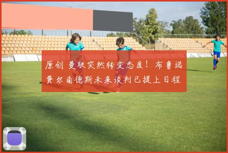 原创 曼联突然转变态度！布鲁诺・费尔南德斯未来谈判已提上日程