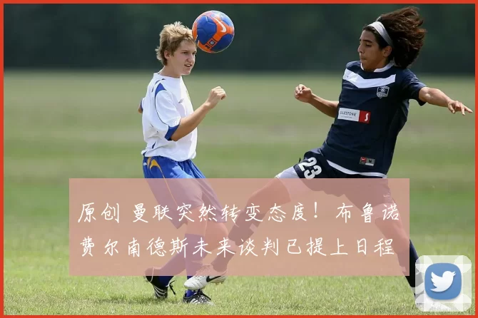 原创 曼联突然转变态度！布鲁诺・费尔南德斯未来谈判已提上日程