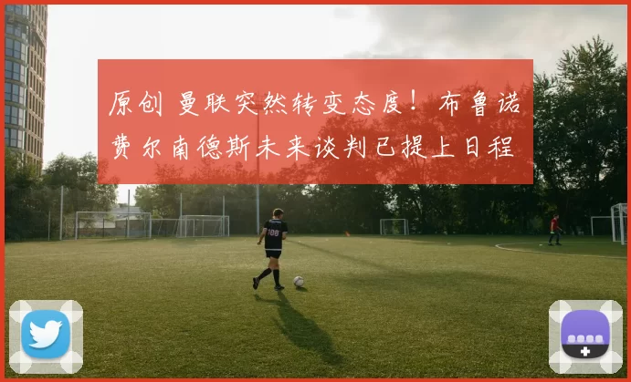 原创 曼联突然转变态度！布鲁诺・费尔南德斯未来谈判已提上日程