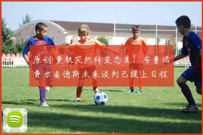 原创 曼联突然转变态度！布鲁诺・费尔南德斯未来谈判已提上日程