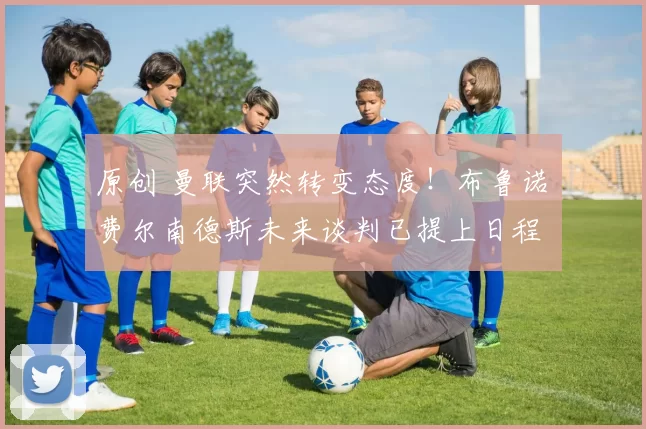 原创 曼联突然转变态度！布鲁诺・费尔南德斯未来谈判已提上日程