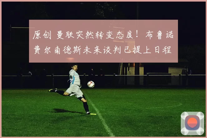 原创 曼联突然转变态度！布鲁诺・费尔南德斯未来谈判已提上日程