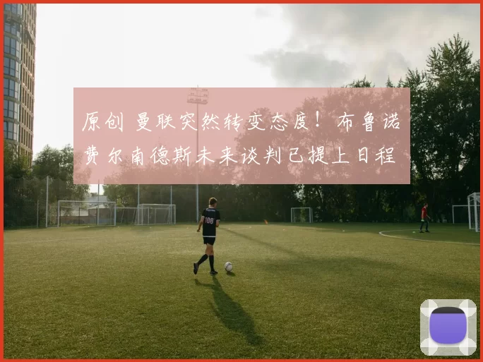 原创 曼联突然转变态度！布鲁诺・费尔南德斯未来谈判已提上日程