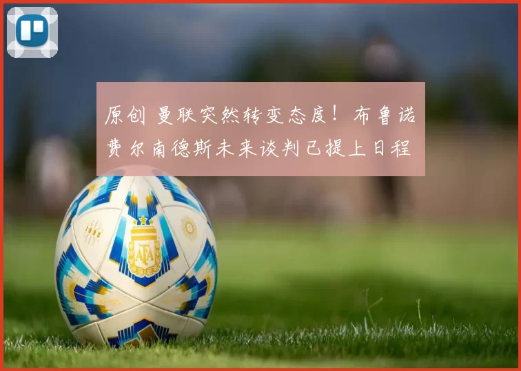 原创 曼联突然转变态度！布鲁诺・费尔南德斯未来谈判已提上日程