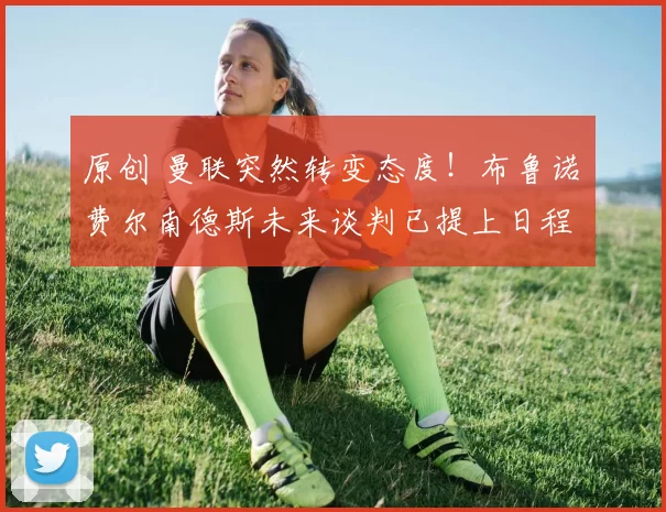 原创 曼联突然转变态度！布鲁诺・费尔南德斯未来谈判已提上日程