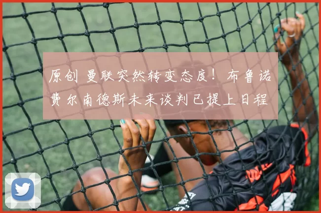 原创 曼联突然转变态度！布鲁诺・费尔南德斯未来谈判已提上日程