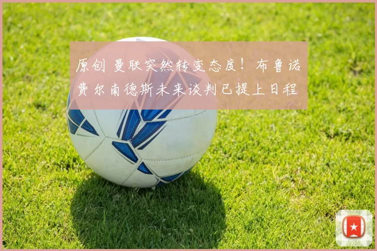 原创 曼联突然转变态度！布鲁诺・费尔南德斯未来谈判已提上日程