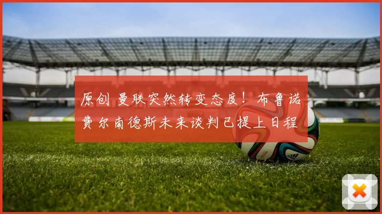 原创 曼联突然转变态度！布鲁诺・费尔南德斯未来谈判已提上日程