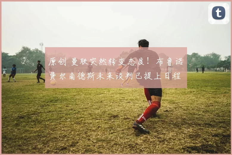 原创 曼联突然转变态度！布鲁诺・费尔南德斯未来谈判已提上日程