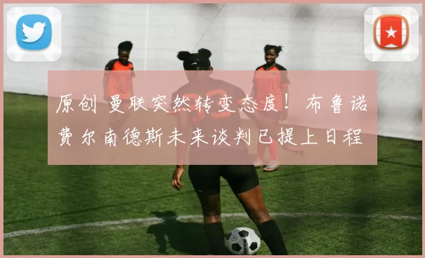 原创 曼联突然转变态度！布鲁诺・费尔南德斯未来谈判已提上日程