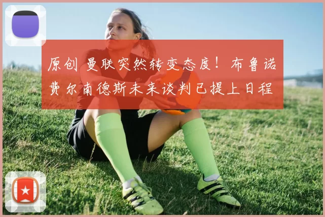 原创 曼联突然转变态度！布鲁诺・费尔南德斯未来谈判已提上日程