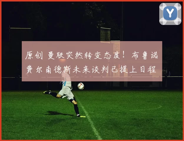 原创 曼联突然转变态度！布鲁诺・费尔南德斯未来谈判已提上日程