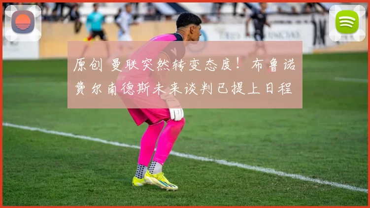 原创 曼联突然转变态度！布鲁诺・费尔南德斯未来谈判已提上日程