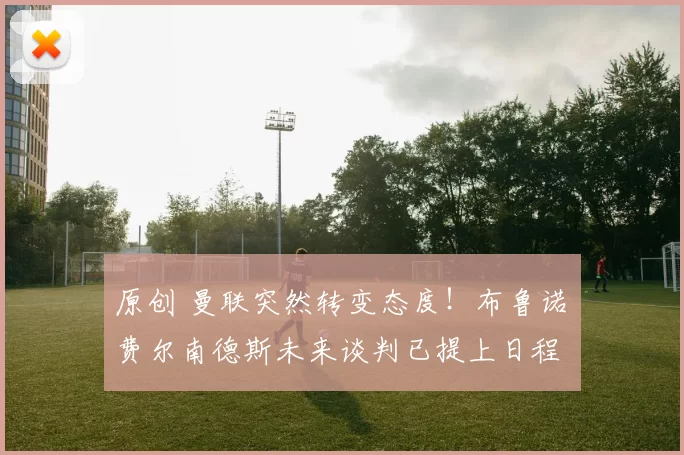 原创 曼联突然转变态度！布鲁诺・费尔南德斯未来谈判已提上日程