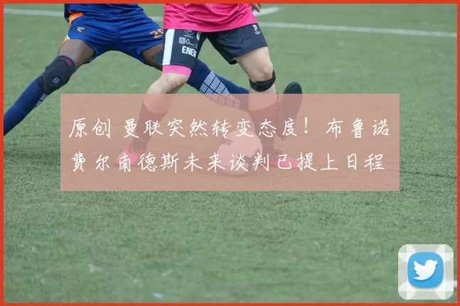 原创 曼联突然转变态度！布鲁诺・费尔南德斯未来谈判已提上日程