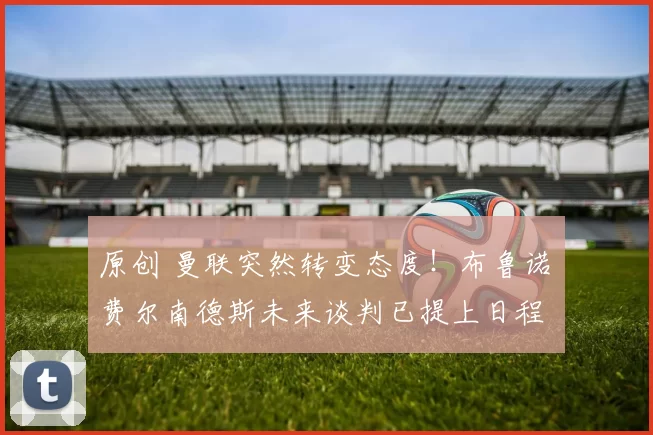 原创 曼联突然转变态度！布鲁诺・费尔南德斯未来谈判已提上日程