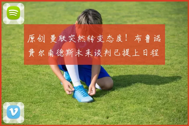 原创 曼联突然转变态度！布鲁诺・费尔南德斯未来谈判已提上日程