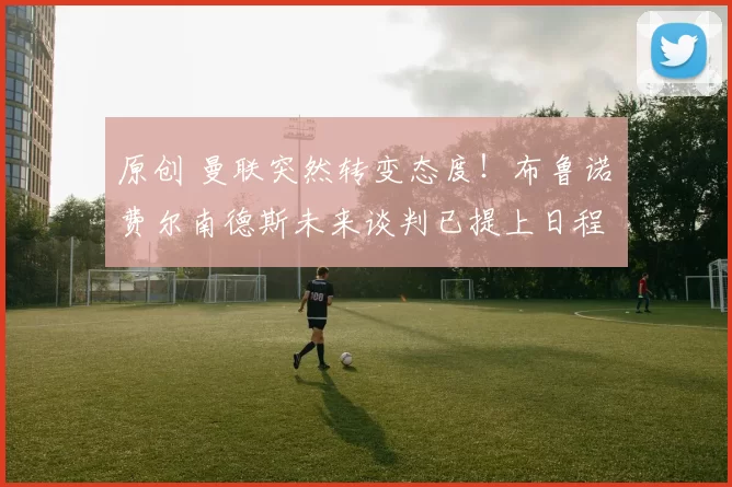 原创 曼联突然转变态度！布鲁诺・费尔南德斯未来谈判已提上日程