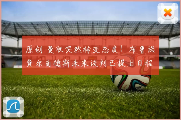 原创 曼联突然转变态度！布鲁诺・费尔南德斯未来谈判已提上日程