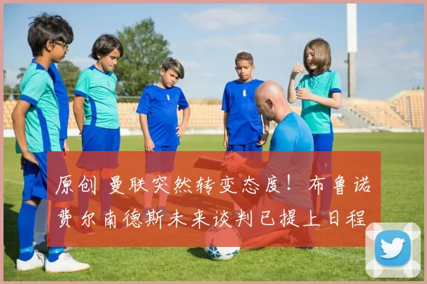 原创 曼联突然转变态度！布鲁诺・费尔南德斯未来谈判已提上日程