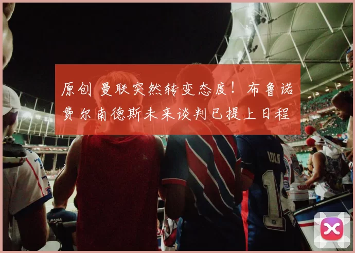 原创 曼联突然转变态度！布鲁诺・费尔南德斯未来谈判已提上日程