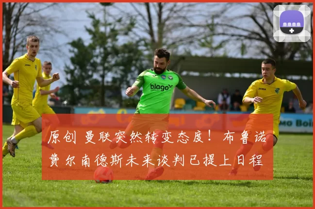 原创 曼联突然转变态度！布鲁诺・费尔南德斯未来谈判已提上日程