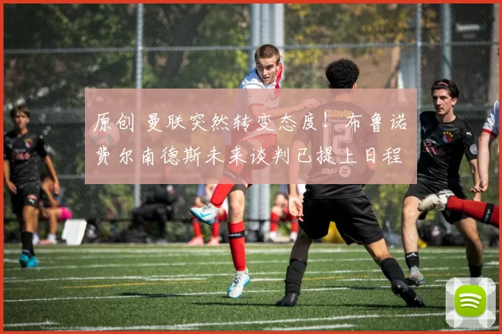 原创 曼联突然转变态度！布鲁诺・费尔南德斯未来谈判已提上日程